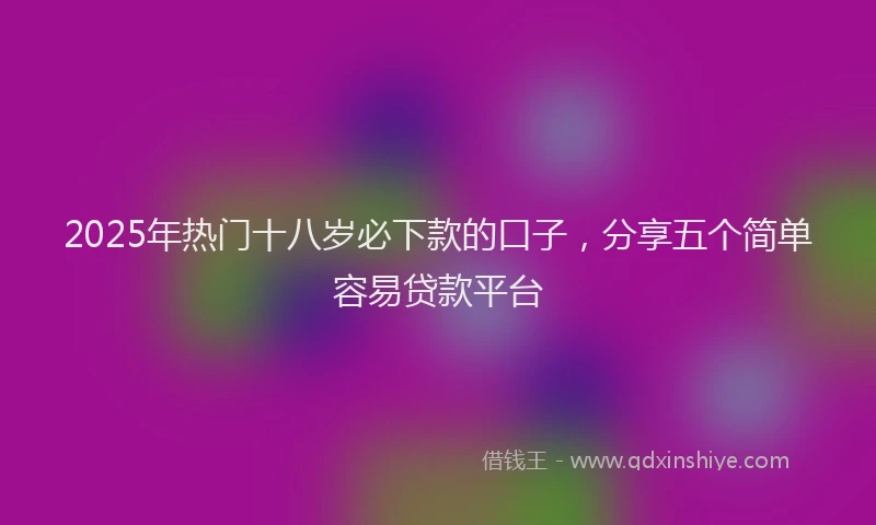 2025年热门十八岁必下款的口子，分享五个简单容易贷款平台