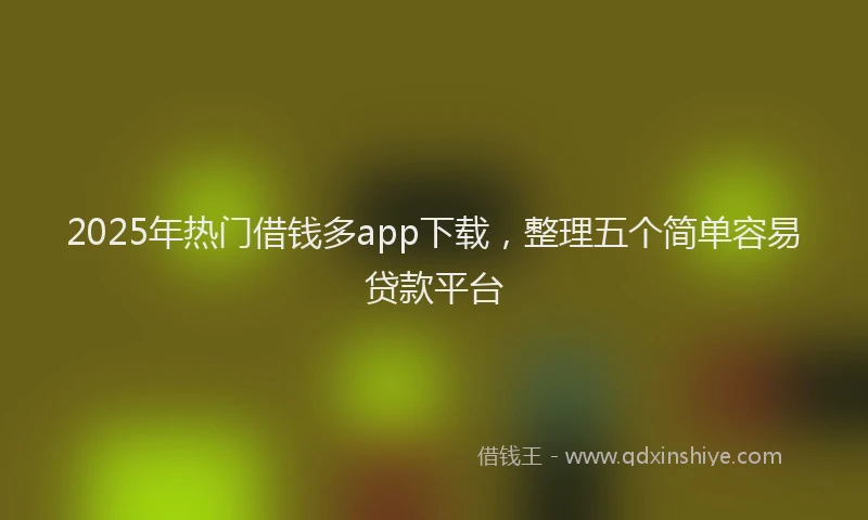2025年热门借钱多app下载，整理五个简单容易贷款平台
