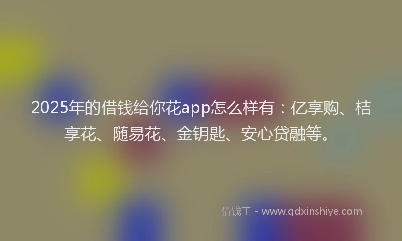 2025年的借钱给你花app怎么样有：亿享购、桔享花、随易花、金钥匙、安心贷融等。