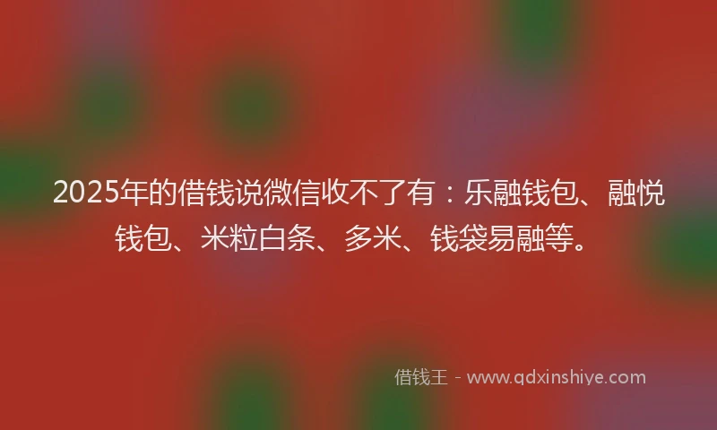 2025年的借钱说微信收不了有：乐融钱包、融悦钱包、米粒白条、多米、钱袋易融等。