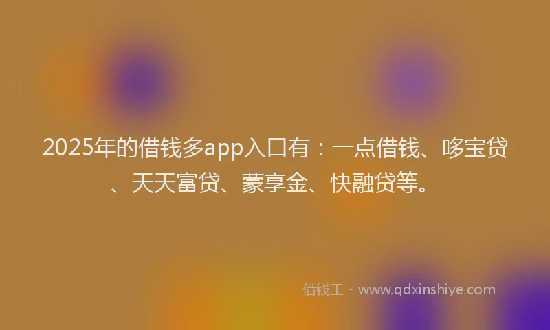 2025年的借钱多app入口有：一点借钱、哆宝贷、天天富贷、蒙享金、快融贷等。