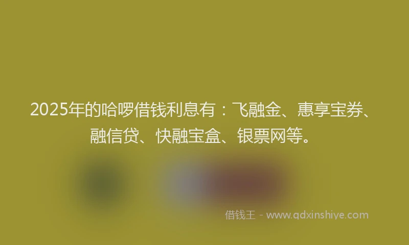 2025年的哈啰借钱利息有：飞融金、惠享宝券、融信贷、快融宝盒、银票网等。