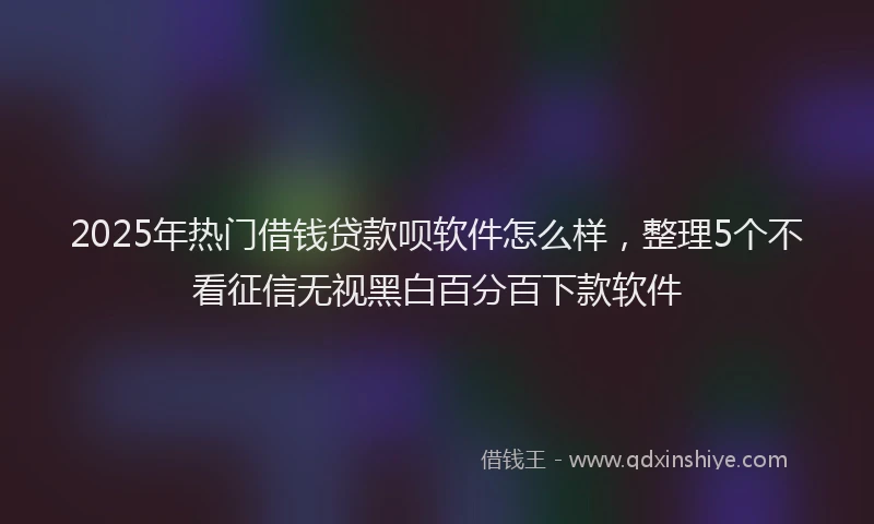 2025年热门借钱贷款呗软件怎么样，整理5个不看征信无视黑白百分百下款软件
