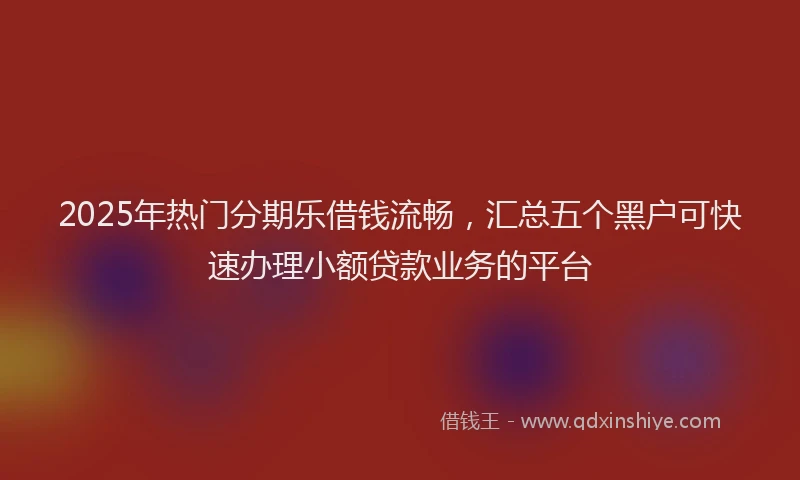 2025年热门分期乐借钱流畅，汇总五个黑户可快速办理小额贷款业务的平台