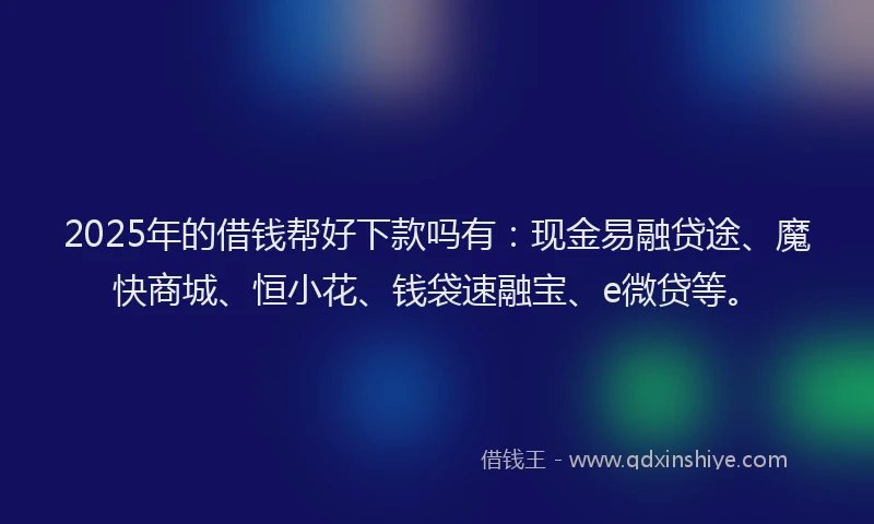 2025年的借钱帮好下款吗有：现金易融贷途、魔快商城、恒小花、钱袋速融宝、e微贷等。