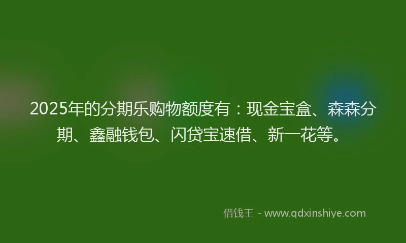 2025年的分期乐购物额度有：现金宝盒、森森分期、鑫融钱包、闪贷宝速借、新一花等。