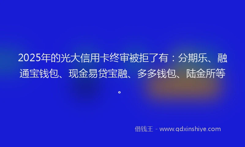 2025年的光大信用卡终审被拒了有：分期乐、融通宝钱包、现金易贷宝融、多多钱包、陆金所等。
