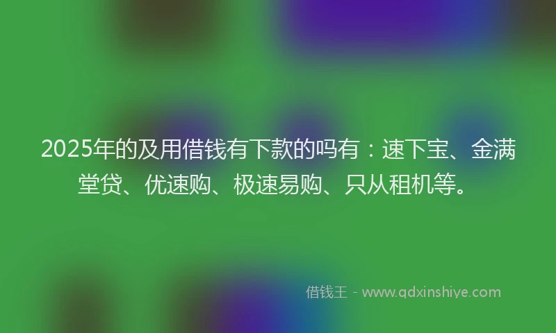 2025年的及用借钱有下款的吗有：速下宝、金满堂贷、优速购、极速易购、只从租机等。