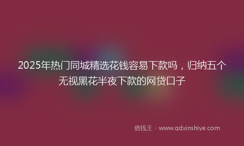 2025年热门同城精选花钱容易下款吗，归纳五个无视黑花半夜下款的网贷口子