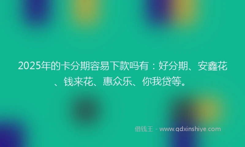 2025年的卡分期容易下款吗有：好分期、安鑫花、钱来花、惠众乐、你我贷等。