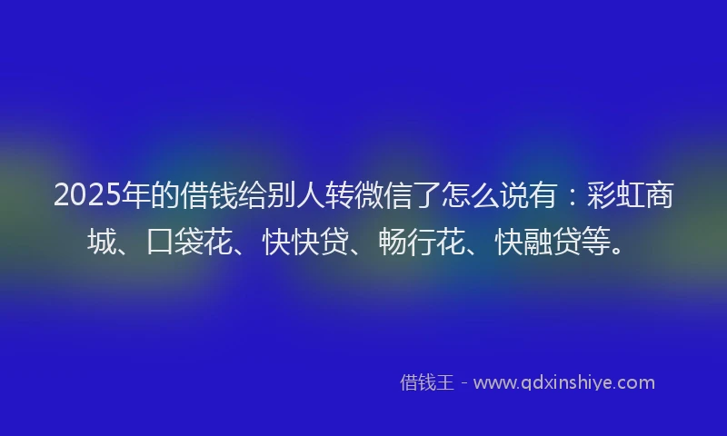 2025年的借钱给别人转微信了怎么说有：彩虹商城、口袋花、快快贷、畅行花、快融贷等。