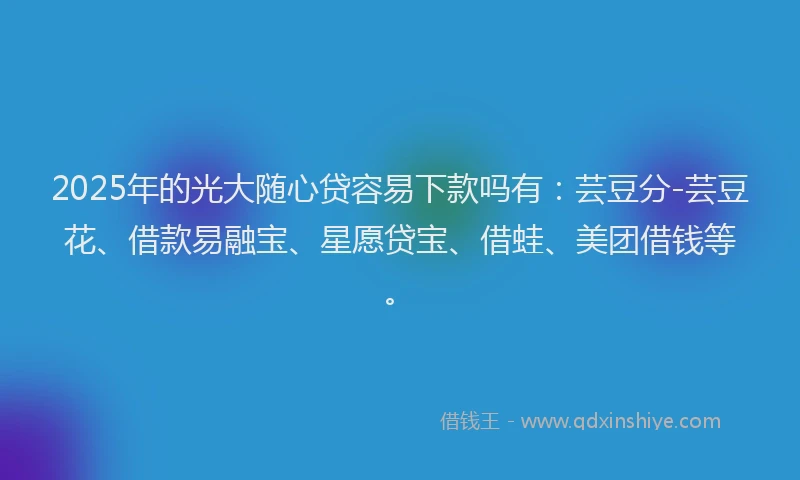 2025年的光大随心贷容易下款吗有：芸豆分-芸豆花、借款易融宝、星愿贷宝、借蛙、美团借钱等。