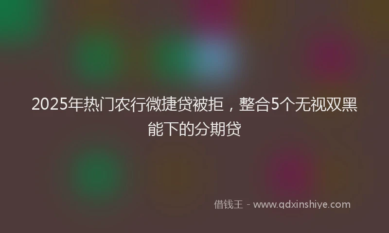 2025年热门农行微捷贷被拒，整合5个无视双黑能下的分期贷