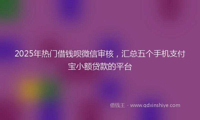 2025年热门借钱呗微信审核，汇总五个手机支付宝小额贷款的平台