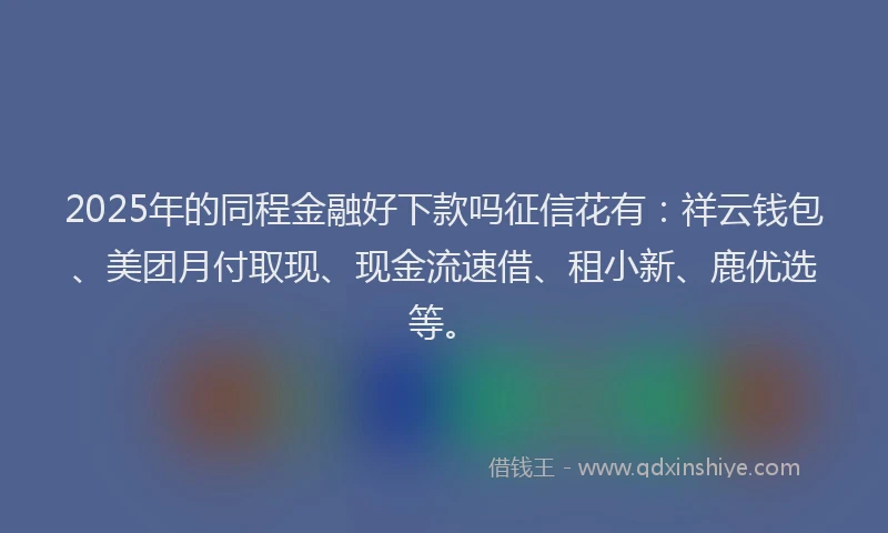 2025年的同程金融好下款吗征信花有：祥云钱包、美团月付取现、现金流速借、租小新、鹿优选等。