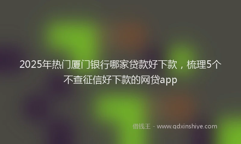 2025年热门厦门银行哪家贷款好下款，梳理5个不查征信好下款的网贷app