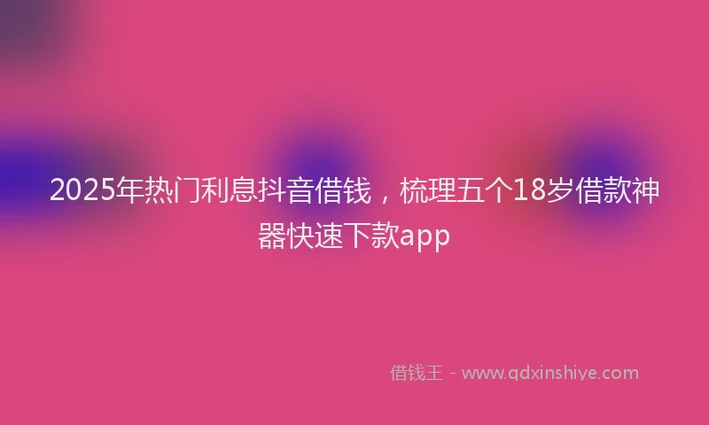 2025年热门利息抖音借钱，梳理五个18岁借款神器快速下款app