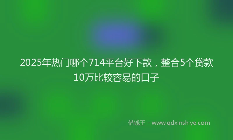2025年热门哪个714平台好下款，整合5个贷款10万比较容易的口子