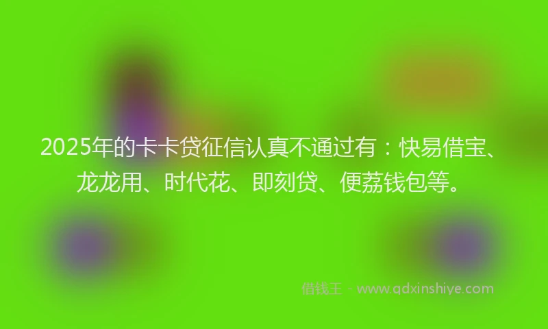 2025年的卡卡贷征信认真不通过有：快易借宝、龙龙用、时代花、即刻贷、便荔钱包等。