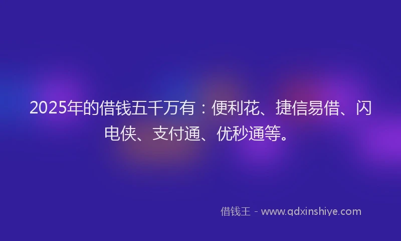 2025年的借钱五千万有：便利花、捷信易借、闪电侠、支付通、优秒通等。