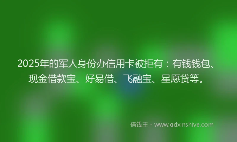 2025年的军人身份办信用卡被拒有：有钱钱包、现金借款宝、好易借、飞融宝、星愿贷等。