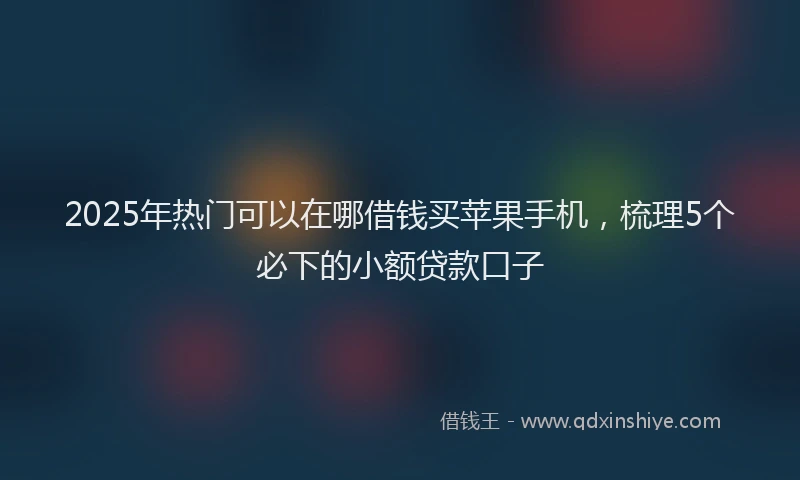 2025年热门可以在哪借钱买苹果手机，梳理5个必下的小额贷款口子