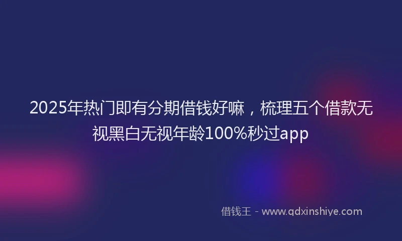 2025年热门即有分期借钱好嘛，梳理五个借款无视黑白无视年龄100%秒过app
