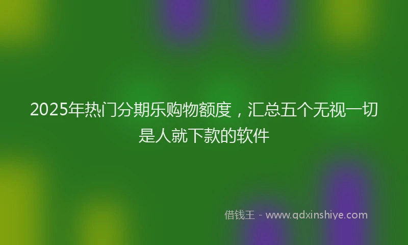 2025年热门分期乐购物额度，汇总五个无视一切是人就下款的软件