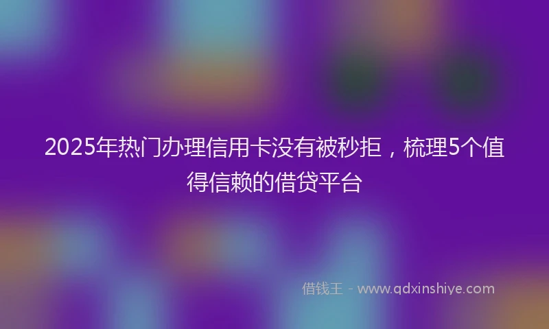 2025年热门办理信用卡没有被秒拒，梳理5个值得信赖的借贷平台