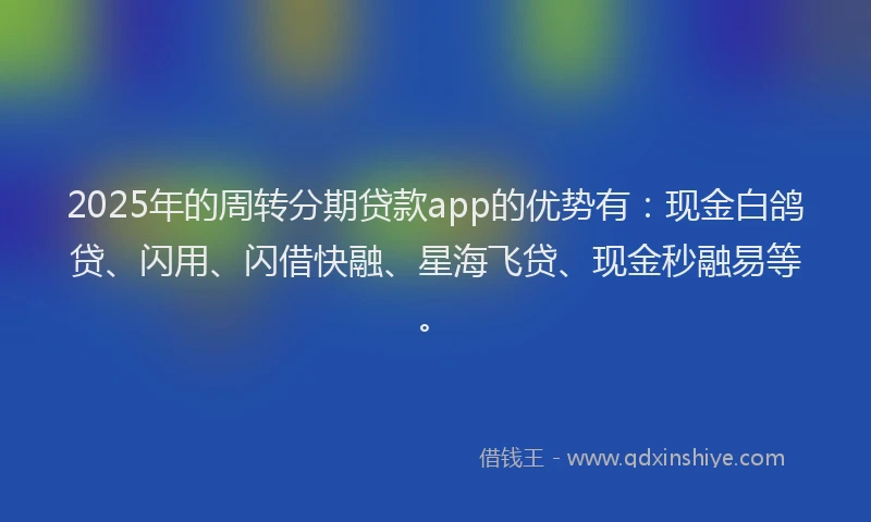 2025年的周转分期贷款app的优势有：现金白鸽贷、闪用、闪借快融、星海飞贷、现金秒融易等。