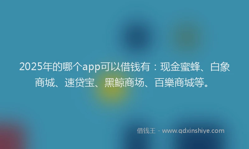 2025年的哪个app可以借钱有：现金蜜蜂、白象商城、速贷宝、黑鲸商场、百樂商城等。