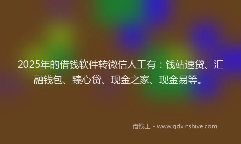 2025年的借钱软件转微信人工有：钱站速贷、汇融钱包、臻心贷、现金之家、现金易等。