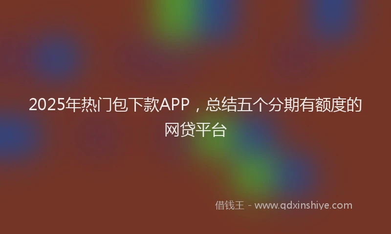 2025年热门包下款APP，总结五个分期有额度的网贷平台