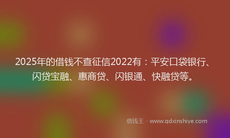 2025年的借钱不查征信2022有：平安口袋银行、闪贷宝融、惠商贷、闪银通、快融贷等。