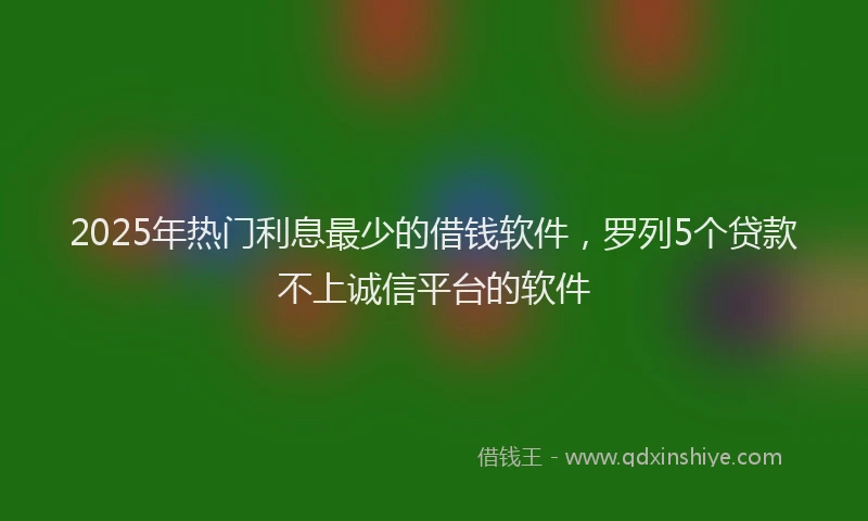 2025年热门利息最少的借钱软件，罗列5个贷款不上诚信平台的软件