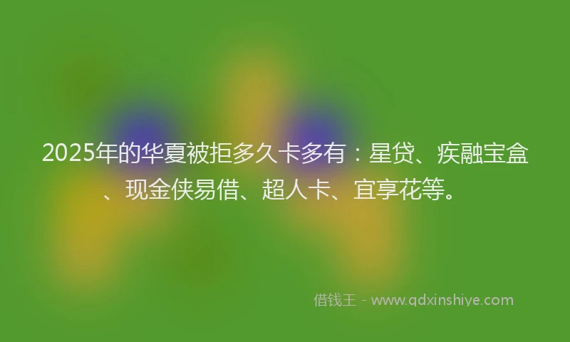 2025年的华夏被拒多久卡多有：星贷、疾融宝盒、现金侠易借、超人卡、宜享花等。
