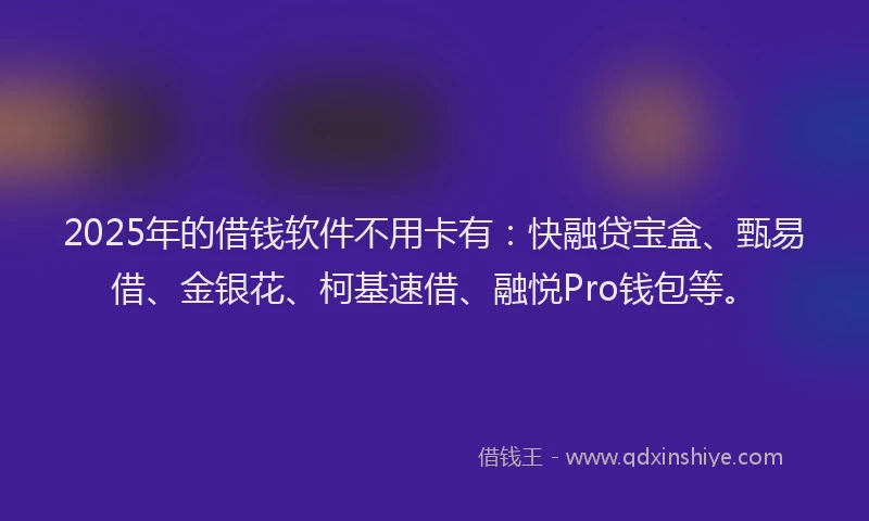 2025年的借钱软件不用卡有：快融贷宝盒、甄易借、金银花、柯基速借、融悦Pro钱包等。