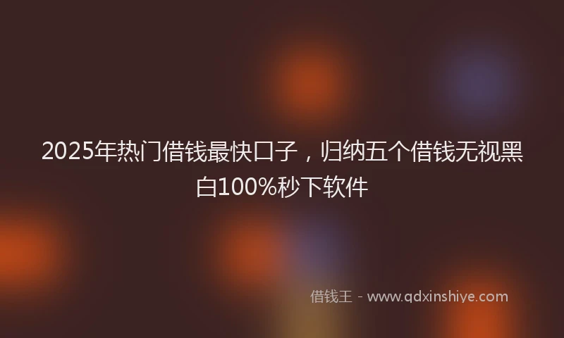 2025年热门借钱最快口子，归纳五个借钱无视黑白100%秒下软件