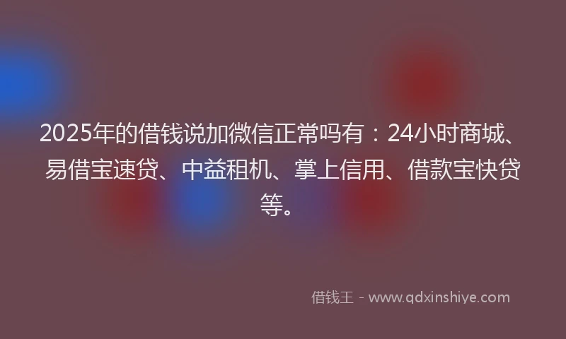2025年的借钱说加微信正常吗有：24小时商城、易借宝速贷、中益租机、掌上信用、借款宝快贷等。