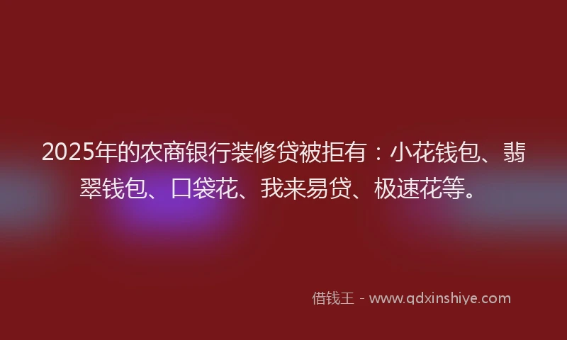 2025年的农商银行装修贷被拒有：小花钱包、翡翠钱包、口袋花、我来易贷、极速花等。