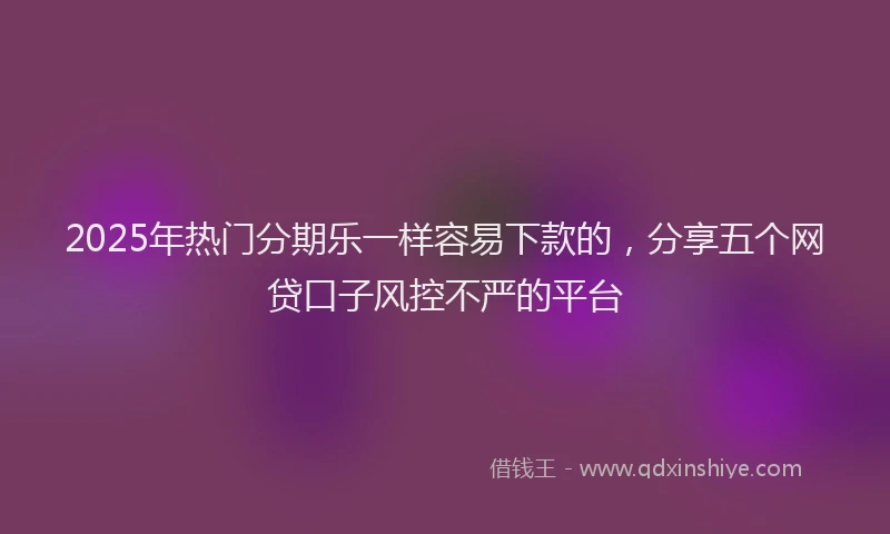 2025年热门分期乐一样容易下款的，分享五个网贷口子风控不严的平台