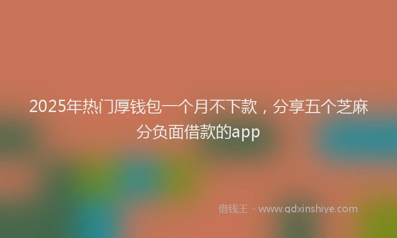 2025年热门厚钱包一个月不下款，分享五个芝麻分负面借款的app