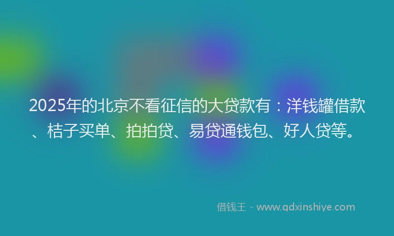 2025年的北京不看征信的大贷款有：洋钱罐借款、桔子买单、拍拍贷、易贷通钱包、好人贷等。
