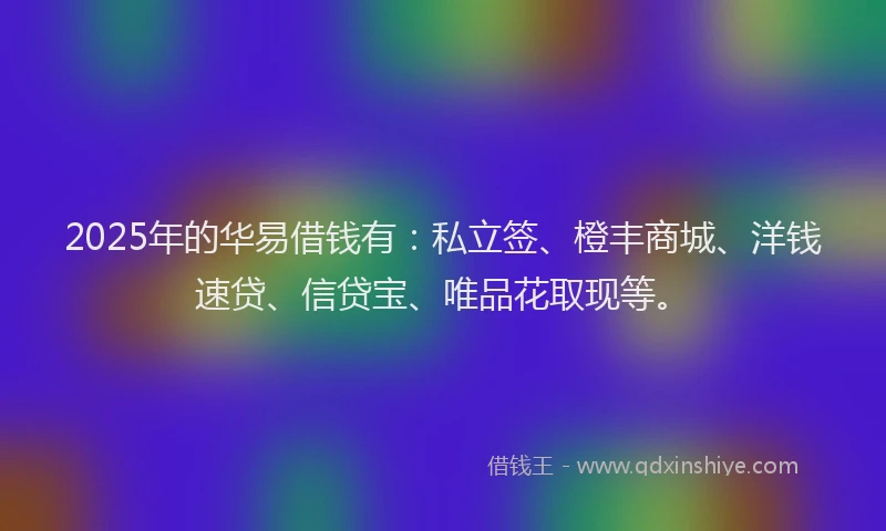 2025年的华易借钱有：私立签、橙丰商城、洋钱速贷、信贷宝、唯品花取现等。