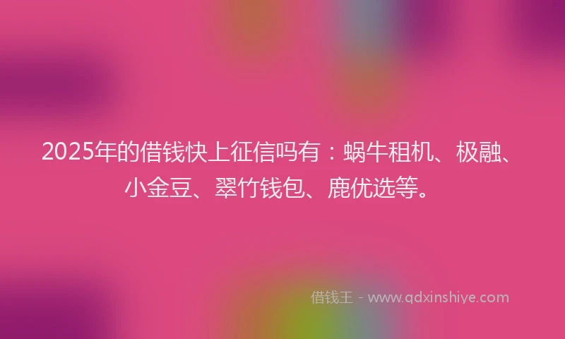 2025年的借钱快上征信吗有：蜗牛租机、极融、小金豆、翠竹钱包、鹿优选等。