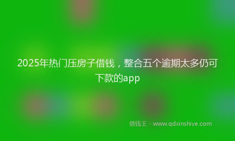 2025年热门压房子借钱，整合五个逾期太多仍可下款的app