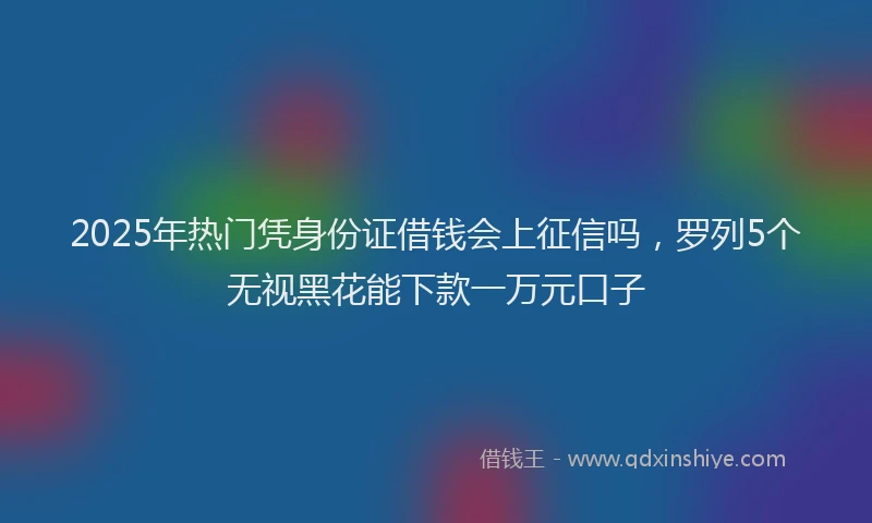 2025年热门凭身份证借钱会上征信吗，罗列5个无视黑花能下款一万元口子