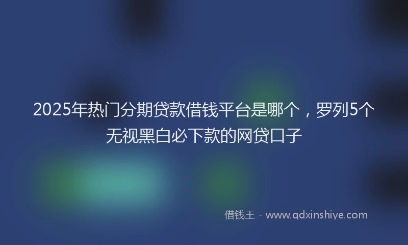 2025年热门分期贷款借钱平台是哪个，罗列5个无视黑白必下款的网贷口子