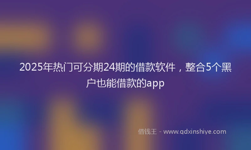 2025年热门可分期24期的借款软件，整合5个黑户也能借款的app