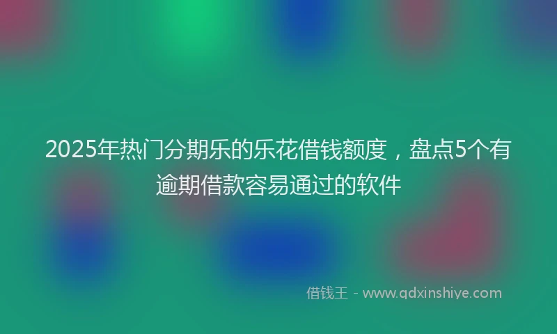 2025年热门分期乐的乐花借钱额度，盘点5个有逾期借款容易通过的软件